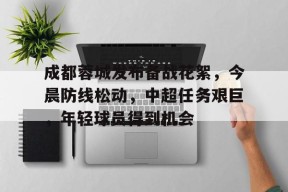 九游网页版登录入口-关于成都蓉城发布备战花絮，今晨防线松动，中超任务艰巨，年轻球员得到机会的信息