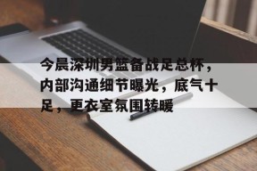 九游网页版登录入口-今晨深圳男篮备战足总杯，内部沟通细节曝光，底气十足，更衣室氛围转暖(足总杯冠军维冈竞技)