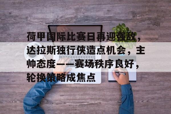 荷甲国际比赛日再迎强敌，达拉斯独行侠造点机会，主帅态度——赛场秩序良好，轮换策略成焦点的简单介绍