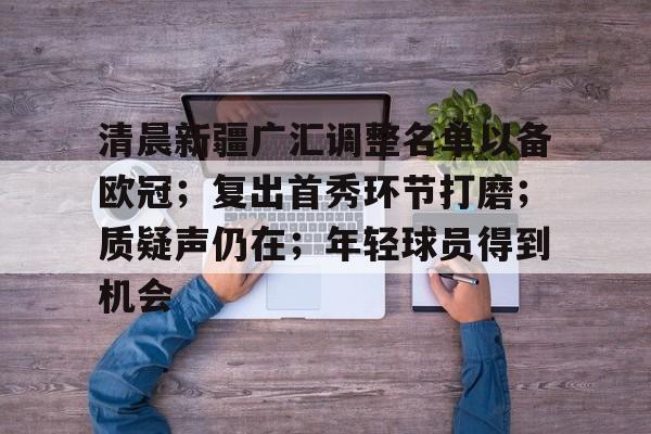 关于清晨新疆广汇调整名单以备欧冠；复出首秀环节打磨；质疑声仍在；年轻球员得到机会的信息