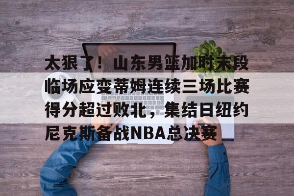 包含太狠了！山东男篮加时末段临场应变蒂姆连续三场比赛得分超过败北，集结日纽约尼克斯备战NBA总决赛的词条