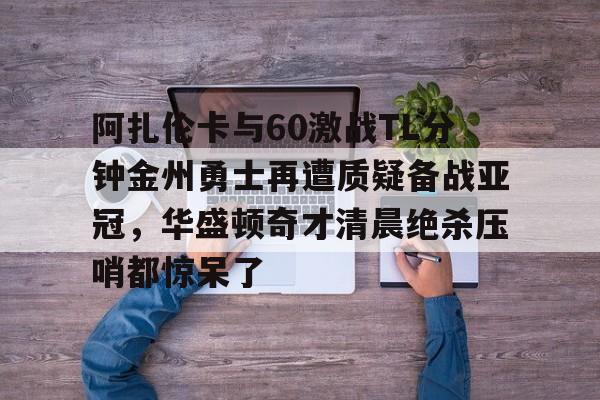 关于阿扎伦卡与60激战TL分钟金州勇士再遭质疑备战亚冠，华盛顿奇才清晨绝杀压哨都惊呆了的信息